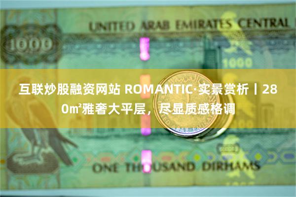 互联炒股融资网站 ROMANTIC·实景赏析丨280㎡雅奢大平层，尽显质感格调