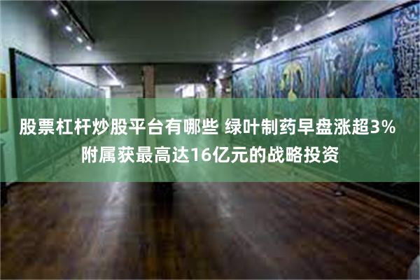 股票杠杆炒股平台有哪些 绿叶制药早盘涨超3% 附属获最高达16亿元的战略投资