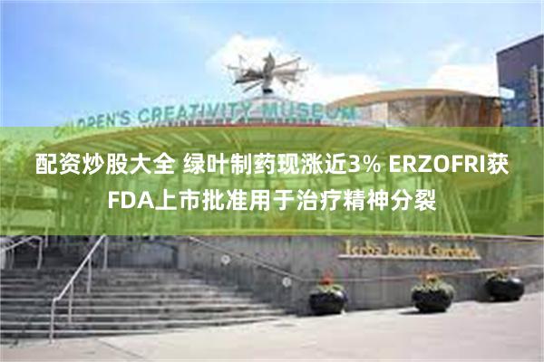 配资炒股大全 绿叶制药现涨近3% ERZOFRI获FDA上市批准用于治疗精神分裂