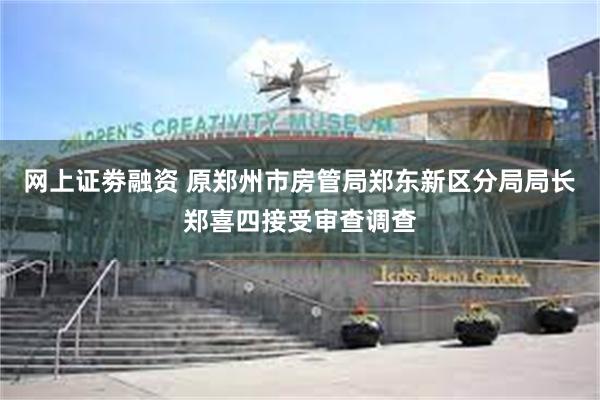 网上证劵融资 原郑州市房管局郑东新区分局局长郑喜四接受审查调查