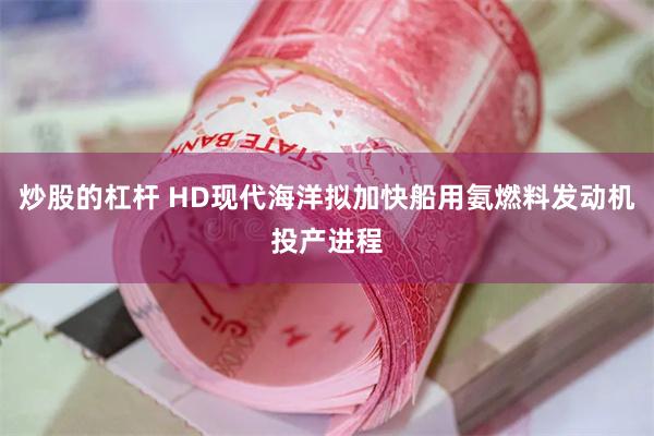 炒股的杠杆 HD现代海洋拟加快船用氨燃料发动机投产进程