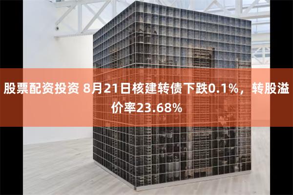 股票配资投资 8月21日核建转债下跌0.1%，转股溢价率23.68%