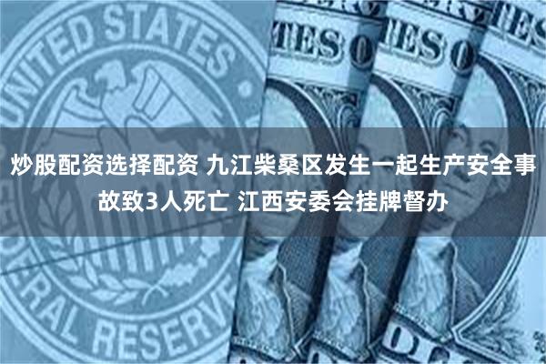 炒股配资选择配资 九江柴桑区发生一起生产安全事故致3人死亡 江西安委会挂牌督办